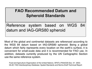 FAO Recommended Datum and
Spheroid Standards
Reference system based on WGS 84
datum and IAG-GRS80 spheroid
Most of the global and continental datasets are referenced according to
the WGS 84 datum based on IAG-GRS80 spheroid. Being a global
datum which fairly represents every location on the earth’s surface, it is
convenient for small-scale data and it is recommended for FAO use. In
addition, datasets currently produced by the UN Cartographic Section
use the same reference system.
Food and Agriculture Organization of the United Nations. SPATL-PAIA/GIS Doc. 01 2003-
04-28 FAO Interdisciplinary Database: Spatial Standards and Norms Draft Technical Report
 