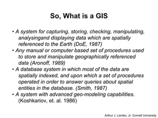 So, What is a GIS
• A system for capturing, storing, checking, manipulating,
analysingand displaying data which are spatially
referenced to the Earth (DoE, 1987)
• Any manual or computer based set of procedures used
to store and manipulate geographically referenced
data (Aronoff, 1989)
• A database system in which most of the data are
spatially indexed, and upon which a set of procedures
operated in order to answer queries about spatial
entities in the database. (Smith, 1987)
• A system with advanced geo-modeling capabilities.
(Koshkariov, et. al. 1986)
Arthur J. Lembo, Jr. Cornell University
 