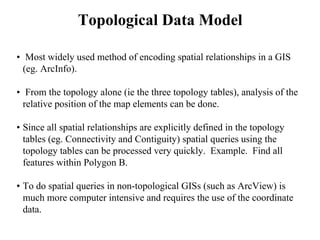 • Most widely used method of encoding spatial relationships in a GIS
(eg. ArcInfo).
• From the topology alone (ie the three topology tables), analysis of the
relative position of the map elements can be done.
• Since all spatial relationships are explicitly defined in the topology
tables (eg. Connectivity and Contiguity) spatial queries using the
topology tables can be processed very quickly. Example. Find all
features within Polygon B.
• To do spatial queries in non-topological GISs (such as ArcView) is
much more computer intensive and requires the use of the coordinate
data.
Topological Data Model
 