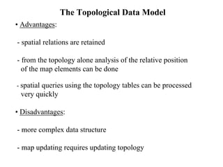 • Advantages:
- spatial relations are retained
- from the topology alone analysis of the relative position
of the map elements can be done
- spatial queries using the topology tables can be processed
very quickly
• Disadvantages:
- more complex data structure
- map updating requires updating topology
The Topological Data Model
 