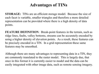 Advantages of TINs
STORAGE: TINs are an efficient storage model. Because the size of
each facet is variable, smaller triangles and therefore a more detailed
representation can be provided where there is a high density of data
points.
FEATURE DEFINITION: Break-point features in the terrain, such as
ridge lines, faults, valley bottoms, streams can be accurately encoded by
using a higher density of elevation points. As a result, these features can
be precisely encoded in a TIN. In a grid representation these same
features may be smoothed.
Although there are many advantages to representing data in a TIN, they
are commonly translated to the raster model. This is largely due, that
once in this format it is currently easier to model and the data can be
easily integrated with other image data, such as remote sensing imagery.
 