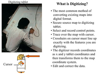What is Digitizing?
• The most common method of
converting existing maps into
digital format.
• Secure source map to digitizing
tablet.
• Select and record control points.
• Trace over the map with cursor.
• Crosshairs on cursor must line up
exactly with the features you are
digitizing.
• The digitizer records coordinates
as x and y tablet coordinates and
then transforms them to the map
coordinate system.
• Edit and correct the data.
Cursor
Digitizing tablet
 