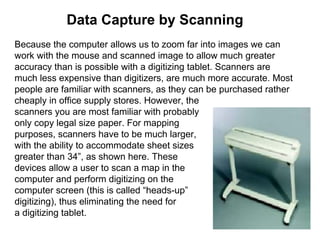 Data Capture by Scanning
Because the computer allows us to zoom far into images we can
work with the mouse and scanned image to allow much greater
accuracy than is possible with a digitizing tablet. Scanners are
much less expensive than digitizers, are much more accurate. Most
people are familiar with scanners, as they can be purchased rather
cheaply in office supply stores. However, the
scanners you are most familiar with probably
only copy legal size paper. For mapping
purposes, scanners have to be much larger,
with the ability to accommodate sheet sizes
greater than 34”, as shown here. These
devices allow a user to scan a map in the
computer and perform digitizing on the
computer screen (this is called “heads-up”
digitizing), thus eliminating the need for
a digitizing tablet.
 