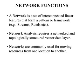 NETWORK FUNCTIONS
• A Network is a set of interconnected linear
features that form a pattern or framework
(e.g.. Streams, Roads etc.).
• Network Analysis requires a networked and
topologically structured vector data layer.
• Networks are commonly used for moving
resources from one location to another.
 