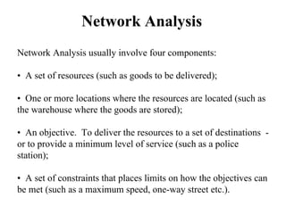 Network Analysis
Network Analysis usually involve four components:
• A set of resources (such as goods to be delivered);
• One or more locations where the resources are located (such as
the warehouse where the goods are stored);
• An objective. To deliver the resources to a set of destinations -
or to provide a minimum level of service (such as a police
station);
• A set of constraints that places limits on how the objectives can
be met (such as a maximum speed, one-way street etc.).
 