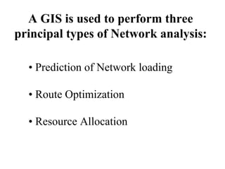 A GIS is used to perform three
principal types of Network analysis:
• Prediction of Network loading
• Route Optimization
• Resource Allocation
 