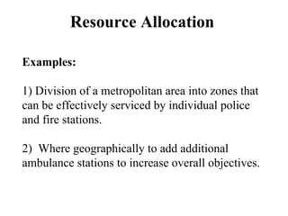 Resource Allocation
Examples:
1) Division of a metropolitan area into zones that
can be effectively serviced by individual police
and fire stations.
2) Where geographically to add additional
ambulance stations to increase overall objectives.
 