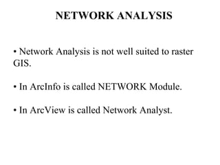 NETWORK ANALYSIS
• Network Analysis is not well suited to raster
GIS.
• In ArcInfo is called NETWORK Module.
• In ArcView is called Network Analyst.
 