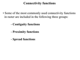 Connectivity functions
• Some of the most commonly used connectivity functions
in raster are included in the following three groups:
- Contiguity functions
- Proximity functions
- Spread functions
 