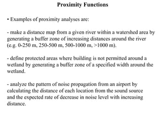 Proximity Functions
• Examples of proximity analyses are:
- make a distance map from a given river within a watershed area by
generating a buffer zone of increasing distances around the river
(e.g. 0-250 m, 250-500 m, 500-1000 m, >1000 m).
- define protected areas where building is not permitted around a
wetland by generating a buffer zone of a specified width around the
wetland.
- analyze the pattern of noise propagation from an airport by
calculating the distance of each location from the sound source
and the expected rate of decrease in noise level with increasing
distance.
 