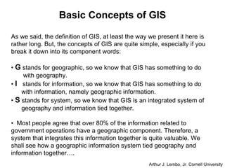Basic Concepts of GIS
As we said, the definition of GIS, at least the way we present it here is
rather long. But, the concepts of GIS are quite simple, especially if you
break it down into its component words:
• G stands for geographic, so we know that GIS has something to do
with geography.
• I stands for information, so we know that GIS has something to do
with information, namely geographic information.
• S stands for system, so we know that GIS is an integrated system of
geography and information tied together.
• Most people agree that over 80% of the information related to
government operations have a geographic component. Therefore, a
system that integrates this information together is quite valuable. We
shall see how a geographic information system tied geography and
information together….
Arthur J. Lembo, Jr. Cornell University
 