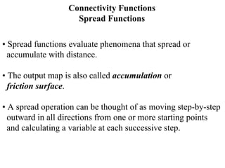 Connectivity Functions
Spread Functions
• Spread functions evaluate phenomena that spread or
accumulate with distance.
• The output map is also called accumulation or
friction surface.
• A spread operation can be thought of as moving step-by-step
outward in all directions from one or more starting points
and calculating a variable at each successive step.
 