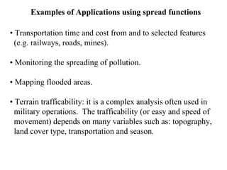 Examples of Applications using spread functions
• Transportation time and cost from and to selected features
(e.g. railways, roads, mines).
• Monitoring the spreading of pollution.
• Mapping flooded areas.
• Terrain trafficability: it is a complex analysis often used in
military operations. The trafficability (or easy and speed of
movement) depends on many variables such as: topography,
land cover type, transportation and season.
 
