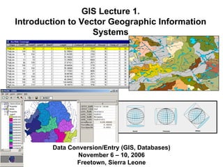 GIS Lecture 1.
Introduction to Vector Geographic Information
Systems
Data Conversion/Entry (GIS, Databases)
November 6 – 10, 2006
Freetown, Sierra Leone
 