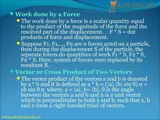 Work done by a Force
The work done by a force is a scalar quantity equal
to the product of the magnitude of the force and the
resolved part of the displacement. F * S = dot
∴
products of force and displacement.
Suppose F1, F1,…, Fn are n forces acted on a particle,
then during the displacement S of the particle, the
separate forces do quantities of work F1 * S, F2 * S,
Fn * S. Here, system of forces were replaced by its
resultant R.
Vector or Cross Product of Two Vectors
The vector product of the vectors a and b is denoted
by a * b and it is defined as a * b = (|a| |b| sin θ) n =
ab sin θ n where, a = |a|, b= |b|, θ is the angle
between the vectors a and b and n is a unit vector
which is perpendicular to both a and b, such that a, b
and n form a right-handed triad of vectors.
www.advanced.edu.in
 
