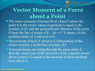 Vector Moment of a Force
about a Point
The vector moment of torque M of a force F about the
point O is the vector whose magnitude is equal to the
product of |F| and the perpendicular distance of the point
O from the line of action of F. M = r * F where, r is the
∴
position vector of A referred to O.
The moment of force F about O is independent of the
choice of point A on the line of action of F.
If several forces are acting through the same point A,
then the vector sum of the moments of the separate forces
about a point O is equal to the moment of their resultant
force about O.
www.advanced.edu.in
 