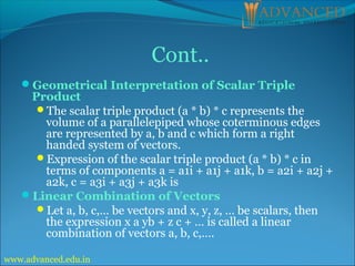 Geometrical Interpretation of Scalar Triple
Product
The scalar triple product (a * b) * c represents the
volume of a parallelepiped whose coterminous edges
are represented by a, b and c which form a right
handed system of vectors.
Expression of the scalar triple product (a * b) * c in
terms of components a = a1i + a1j + a1k, b = a2i + a2j +
a2k, c = a3i + a3j + a3k is
Linear Combination of Vectors
Let a, b, c,… be vectors and x, y, z, … be scalars, then
the expression x a yb + z c + … is called a linear
combination of vectors a, b, c,….
Cont..
www.advanced.edu.in
 