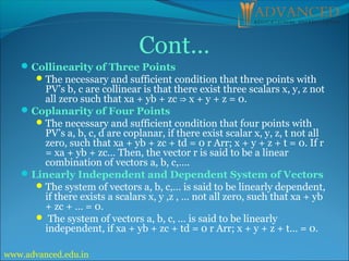 Cont…
Collinearity of Three Points
The necessary and sufficient condition that three points with
PV’s b, c are collinear is that there exist three scalars x, y, z not
all zero such that xa + yb + zc x + y + z = 0.
⇒
Coplanarity of Four Points
The necessary and sufficient condition that four points with
PV’s a, b, c, d are coplanar, if there exist scalar x, y, z, t not all
zero, such that xa + yb + zc + td = 0 r Arr; x + y + z + t = 0. If r
= xa + yb + zc… Then, the vector r is said to be a linear
combination of vectors a, b, c,….
Linearly Independent and Dependent System of Vectors
The system of vectors a, b, c,… is said to be linearly dependent,
if there exists a scalars x, y ,z , … not all zero, such that xa + yb
+ zc + … = 0.
 The system of vectors a, b, c, … is said to be linearly
independent, if xa + yb + zc + td = 0 r Arr; x + y + z + t… = 0.
www.advanced.edu.in
 
