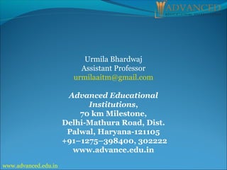 Urmila Bhardwaj
Assistant Professor
urmilaaitm@gmail.com
Advanced Educational
Institutions,
70 km Milestone,
Delhi-Mathura Road, Dist.
Palwal, Haryana-121105
+91–1275–398400, 302222
www.advance.edu.in
www.advanced.edu.in
 