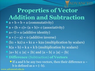 Properties of Vector
Addition and Subtraction
a + b = b + a (commutativity)
a + (b + c)= (a + b)+ c (associativity)
a+ O = a (additive identity)
a + (— a) = 0 (additive inverse)
(k1 + k2) a = k1 a + k2a (multiplication by scalars)
k(a + b) = k a + k b (multiplication by scalars)
|a+ b| ≤ |a| + |b| and |a – b| ≥ |a| – |b|
Difference (Subtraction) of Vectors
If a and b be any two vectors, then their difference a –
b is defined as a + (- b).
www.advanced.edu.in
 