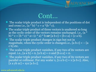  The scalar triple product is independent of the positions of dot
and cross i.e., (a * b) * c = a *(b * c).
The scalar triple product of three vectors is unaltered so long
as the cyclic order of the vectors remains unchanged. i.e., (a *
b) * c = (b * c) * a= (c * a) * b or [a b c] = [b c a] = [c a b].
 The scalar triple product changes in sign but not in
magnitude, when the cyclic order is changed.i.e., [a b c] = – [a
c b] etc.
 The scalar triple product vanishes, if any two of its vectors are
equal. i.e., [a a b] = 0, [a b a] = 0 and [b a a] = 0.
 The scalar triple product vanishes, if any two of its vectors are
parallel or collinear. For any scalar x, [x a b c] = x [a b c]. Also,
[x a yb zc] = xyz [a b c].
Cont…
www.advanced.edu.in
 