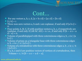 Cont…
 For any vectors a, b, c, d, [a + b c d] = [a c d] + [b c d]
[i j k] = 1
Three non-zero vectors a, b and c are coplanar, if and only if [a b c] =
0.
Four points A, B, C, D with position vectors a, b, c, d respectively are
coplanar, if and only if [AB AC AD] = 0. i.e., if and only if [b — a c— a
d— a] = 0.
Volume of parallelepiped with three coterminous edges a, b , c is | [a
b c] |.
Volume of prism on a triangular base with three coterminous edges
a, b , c is 1 / 2 | [a b c] |.
Volume of a tetrahedron with three coterminous edges a, b , c is 1 / 6
| [a b c] |.
If a, b, c and d are position vectors of vertices of a tetrahedron, then
Volume = 1 / 6 [b — a c — a d — a].
www.advanced.edu.in
 