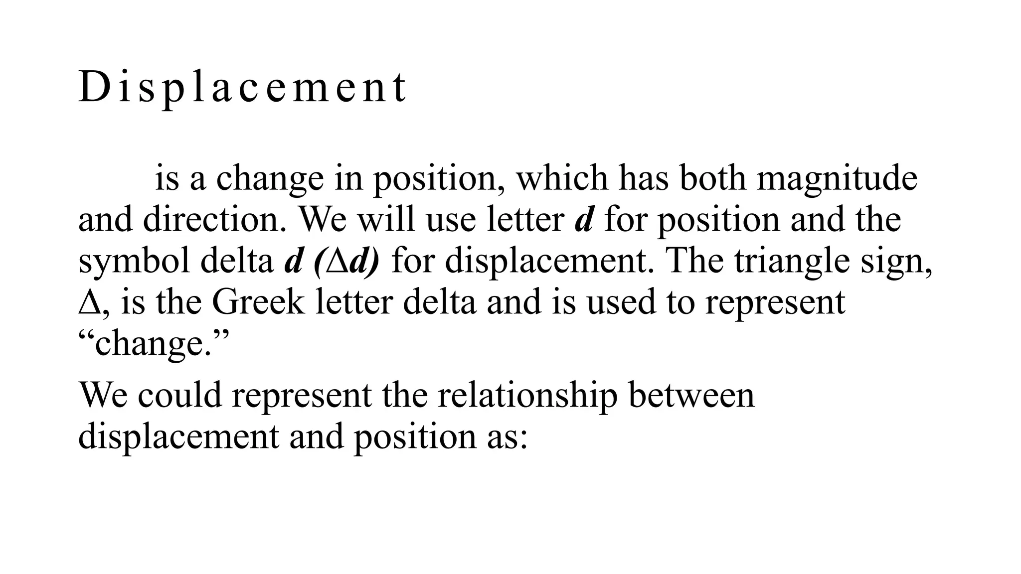 Displacement
is a change in position, which has both magnitude
and direction. We will use letter d for position and the
symbol delta d (∆d) for displacement. The triangle sign,
∆, is the Greek letter delta and is used to represent
“change.”
We could represent the relationship between
displacement and position as:
 