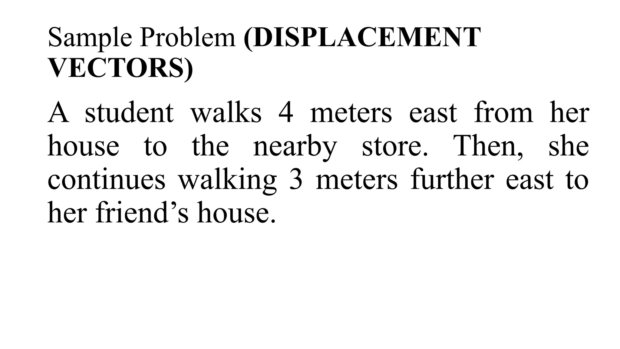 Sample Problem (DISPLACEMENT
VECTORS)
A student walks 4 meters east from her
house to the nearby store. Then, she
continues walking 3 meters further east to
her friend’s house.
 