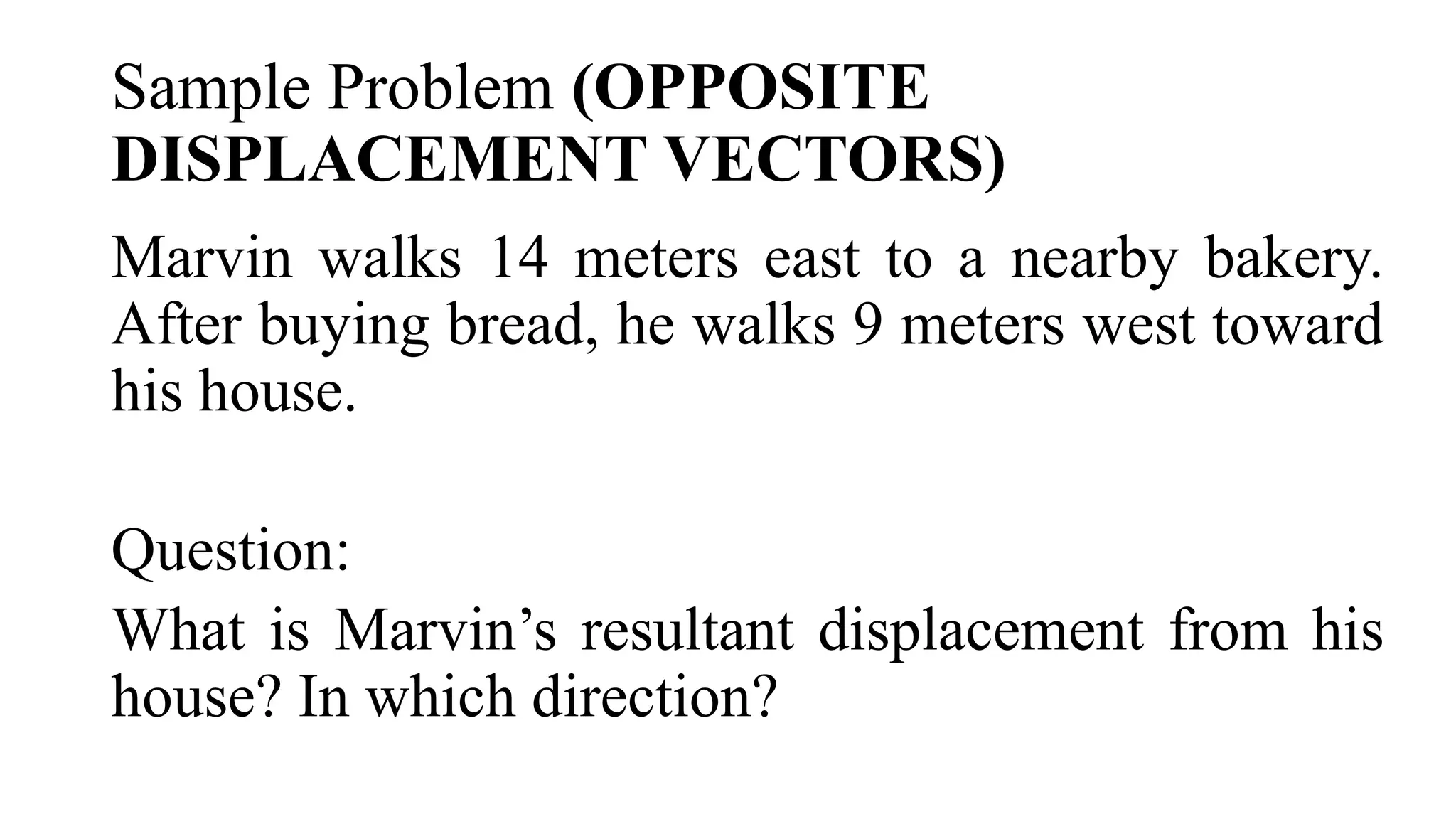 Sample Problem (OPPOSITE
DISPLACEMENT VECTORS)
Marvin walks 14 meters east to a nearby bakery.
After buying bread, he walks 9 meters west toward
his house.
Question:
What is Marvin’s resultant displacement from his
house? In which direction?
 