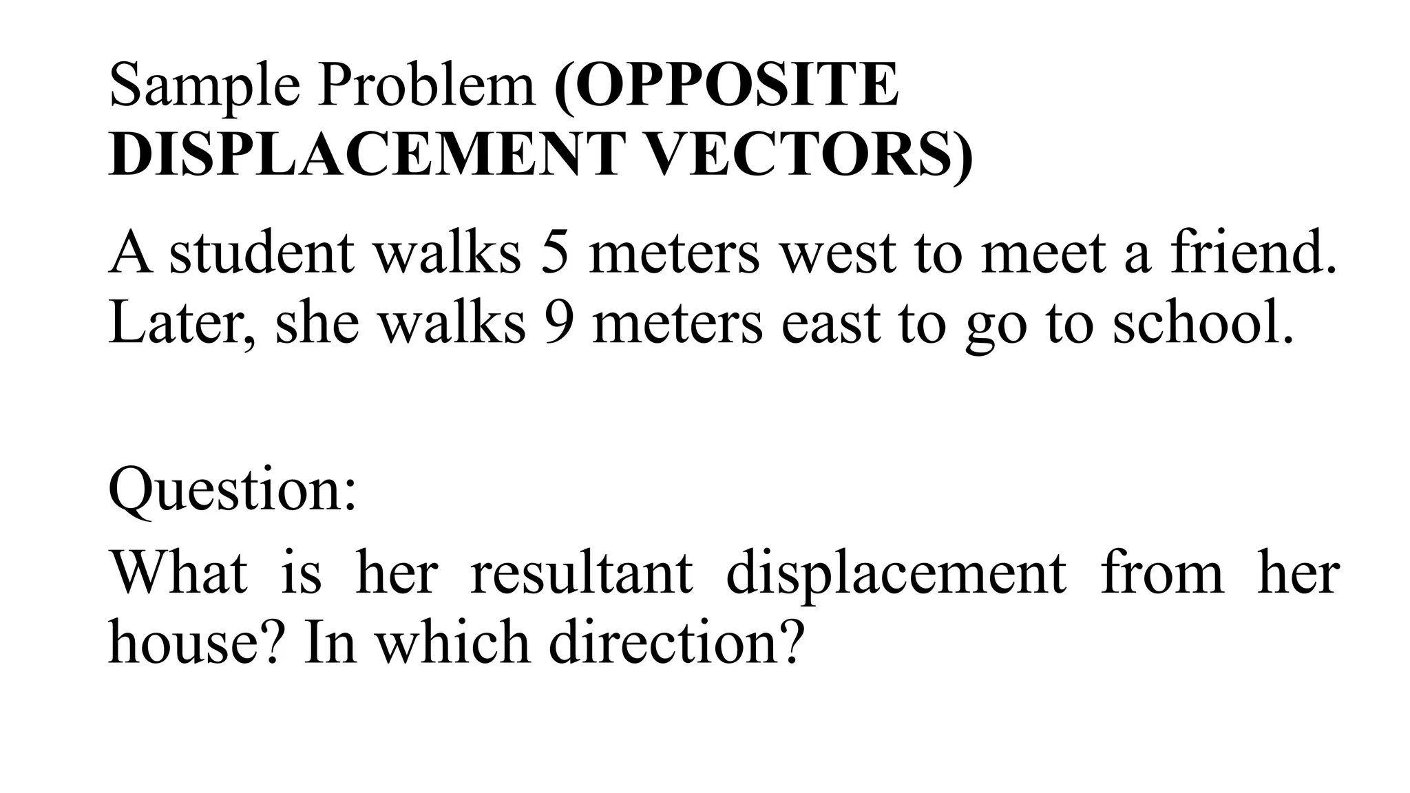 Sample Problem (OPPOSITE
DISPLACEMENT VECTORS)
A student walks 5 meters west to meet a friend.
Later, she walks 9 meters east to go to school.
Question:
What is her resultant displacement from her
house? In which direction?
 