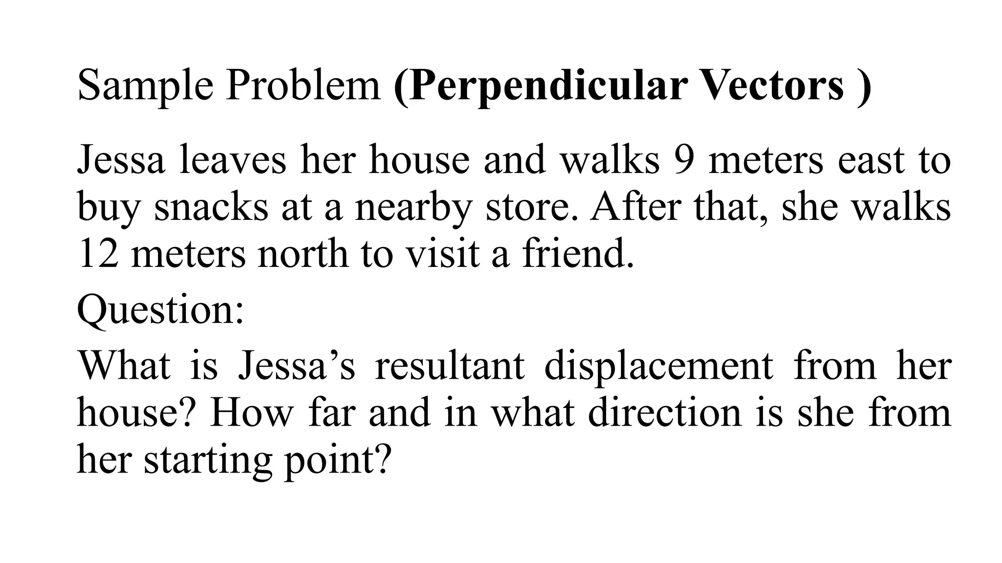 Sample Problem (Perpendicular Vectors )
Jessa leaves her house and walks 9 meters east to
buy snacks at a nearby store. After that, she walks
12 meters north to visit a friend.
Question:
What is Jessa’s resultant displacement from her
house? How far and in what direction is she from
her starting point?
 