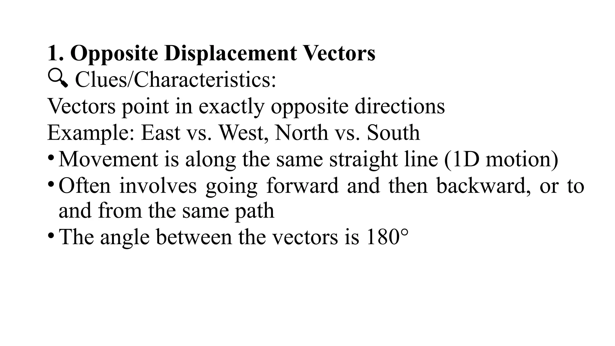1. Opposite Displacement Vectors
🔍 Clues/Characteristics:
Vectors point in exactly opposite directions
Example: East vs. West, North vs. South
•Movement is along the same straight line (1D motion)
•Often involves going forward and then backward, or to
and from the same path
•The angle between the vectors is 180°
 