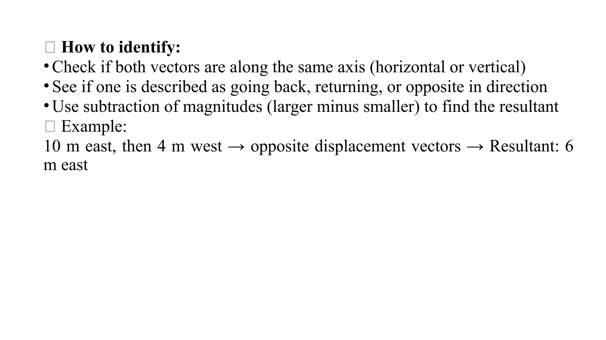 🧠 How to identify:
•Check if both vectors are along the same axis (horizontal or vertical)
•See if one is described as going back, returning, or opposite in direction
•Use subtraction of magnitudes (larger minus smaller) to find the resultant
✅ Example:
10 m east, then 4 m west → opposite displacement vectors → Resultant: 6
m east​
 