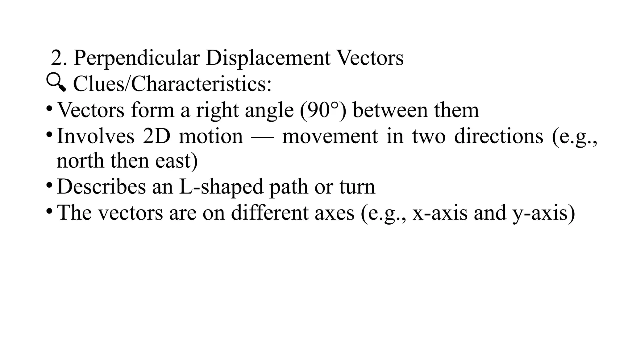 2. Perpendicular Displacement Vectors
🔍 Clues/Characteristics:
•Vectors form a right angle (90°) between them
•Involves 2D motion — movement in two directions (e.g.,
north then east)
•Describes an L-shaped path or turn
•The vectors are on different axes (e.g., x-axis and y-axis)
 