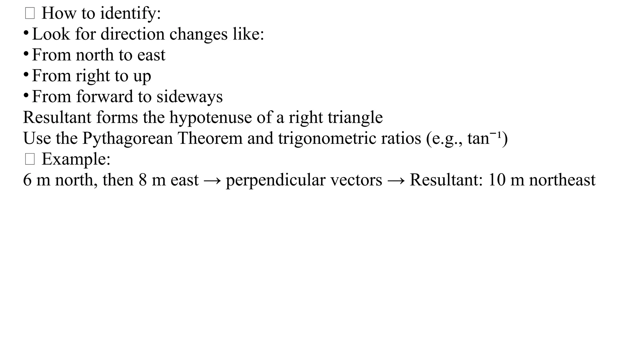 🧠 How to identify:
•Look for direction changes like:
•From north to east
•From right to up
•From forward to sideways
Resultant forms the hypotenuse of a right triangle
Use the Pythagorean Theorem and trigonometric ratios (e.g., tan ¹)
⁻
✅ Example:
6 m north, then 8 m east → perpendicular vectors → Resultant: 10 m northeast
 