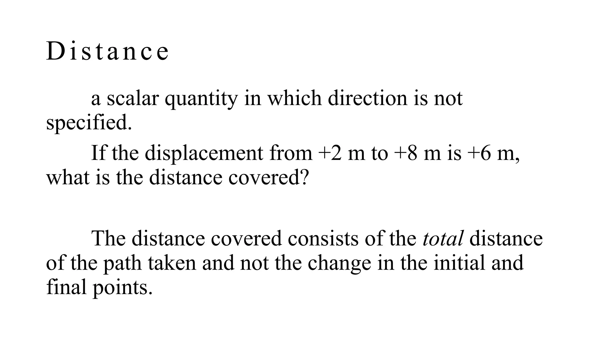 Distance
a scalar quantity in which direction is not
specified.
If the displacement from +2 m to +8 m is +6 m,
what is the distance covered?
The distance covered consists of the total distance
of the path taken and not the change in the initial and
final points.
 