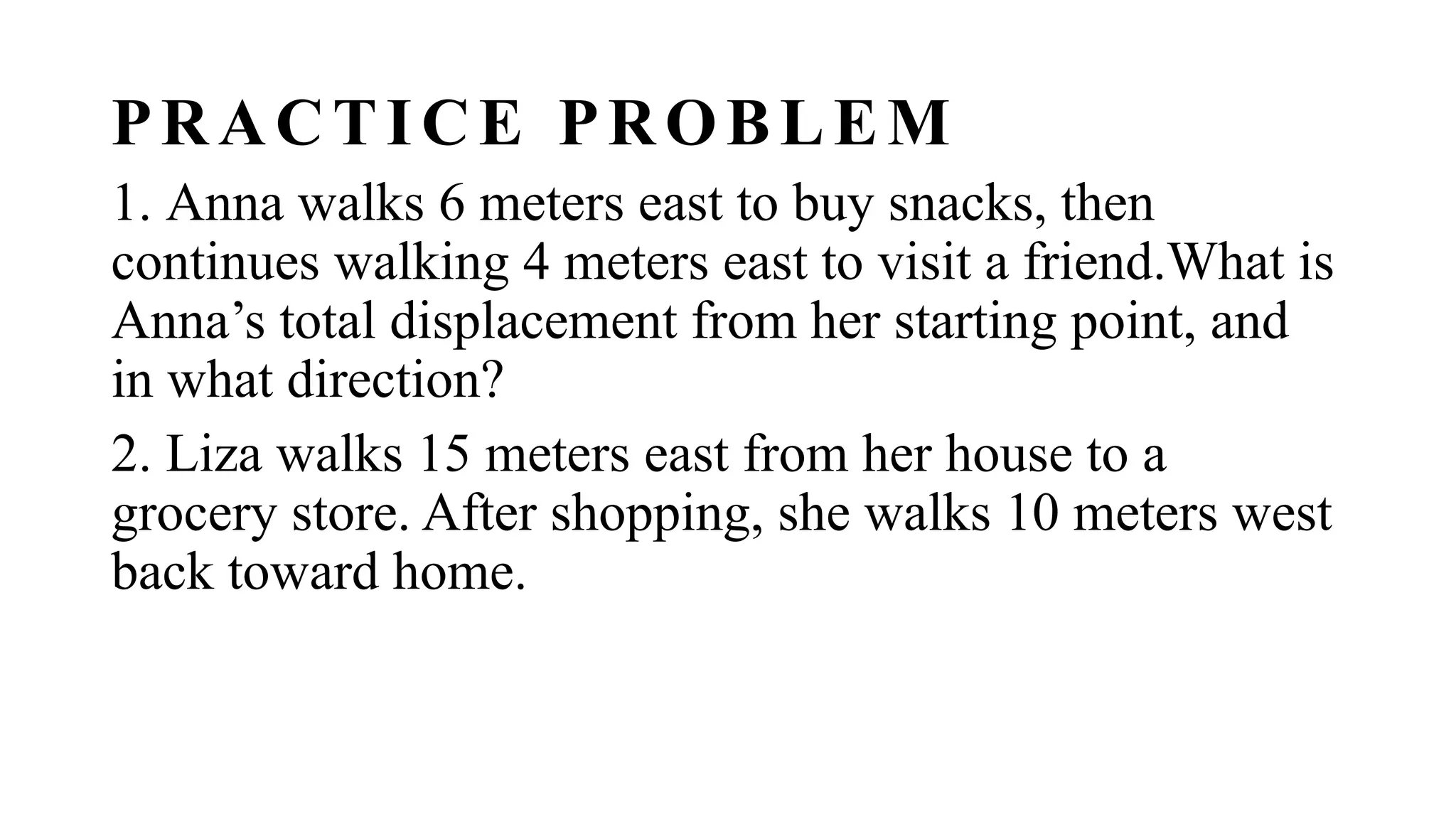 PRACTICE PROBLEM
1. Anna walks 6 meters east to buy snacks, then
continues walking 4 meters east to visit a friend.What is
Anna’s total displacement from her starting point, and
in what direction?
2. Liza walks 15 meters east from her house to a
grocery store. After shopping, she walks 10 meters west
back toward home.
 