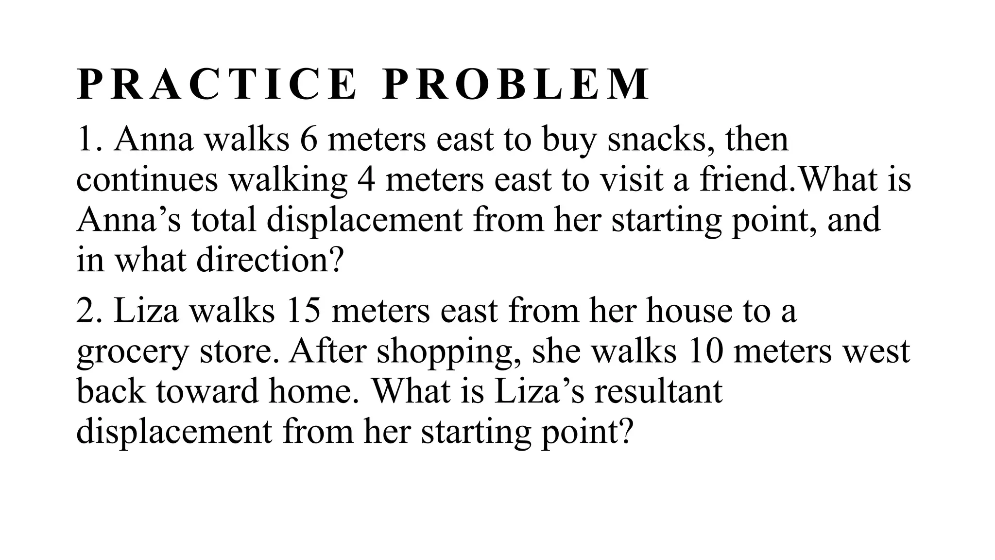 PRACTICE PROBLEM
1. Anna walks 6 meters east to buy snacks, then
continues walking 4 meters east to visit a friend.What is
Anna’s total displacement from her starting point, and
in what direction?
2. Liza walks 15 meters east from her house to a
grocery store. After shopping, she walks 10 meters west
back toward home. What is Liza’s resultant
displacement from her starting point?
 