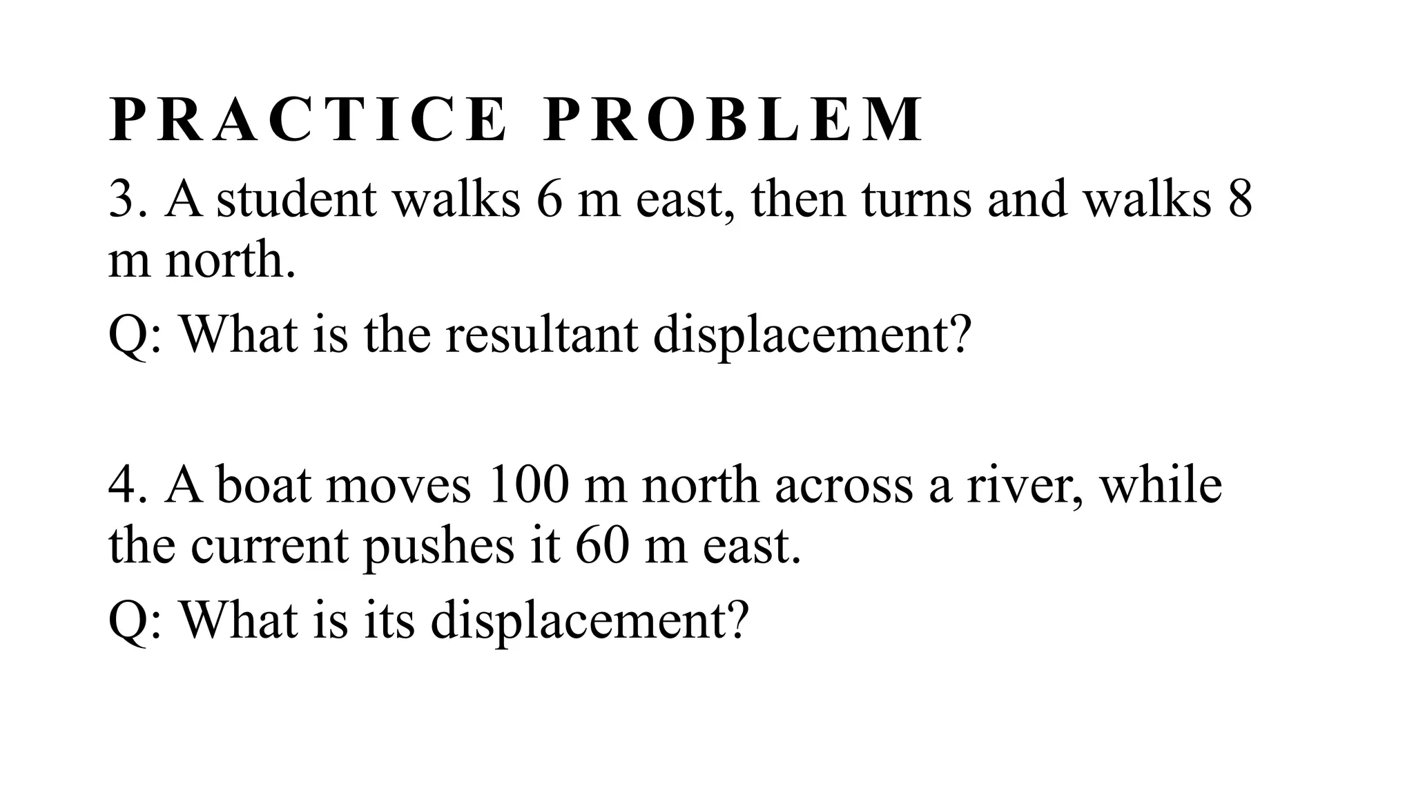 PRACTICE PROBLEM
3. A student walks 6 m east, then turns and walks 8
m north.
Q: What is the resultant displacement?
4. A boat moves 100 m north across a river, while
the current pushes it 60 m east.
Q: What is its displacement?
 