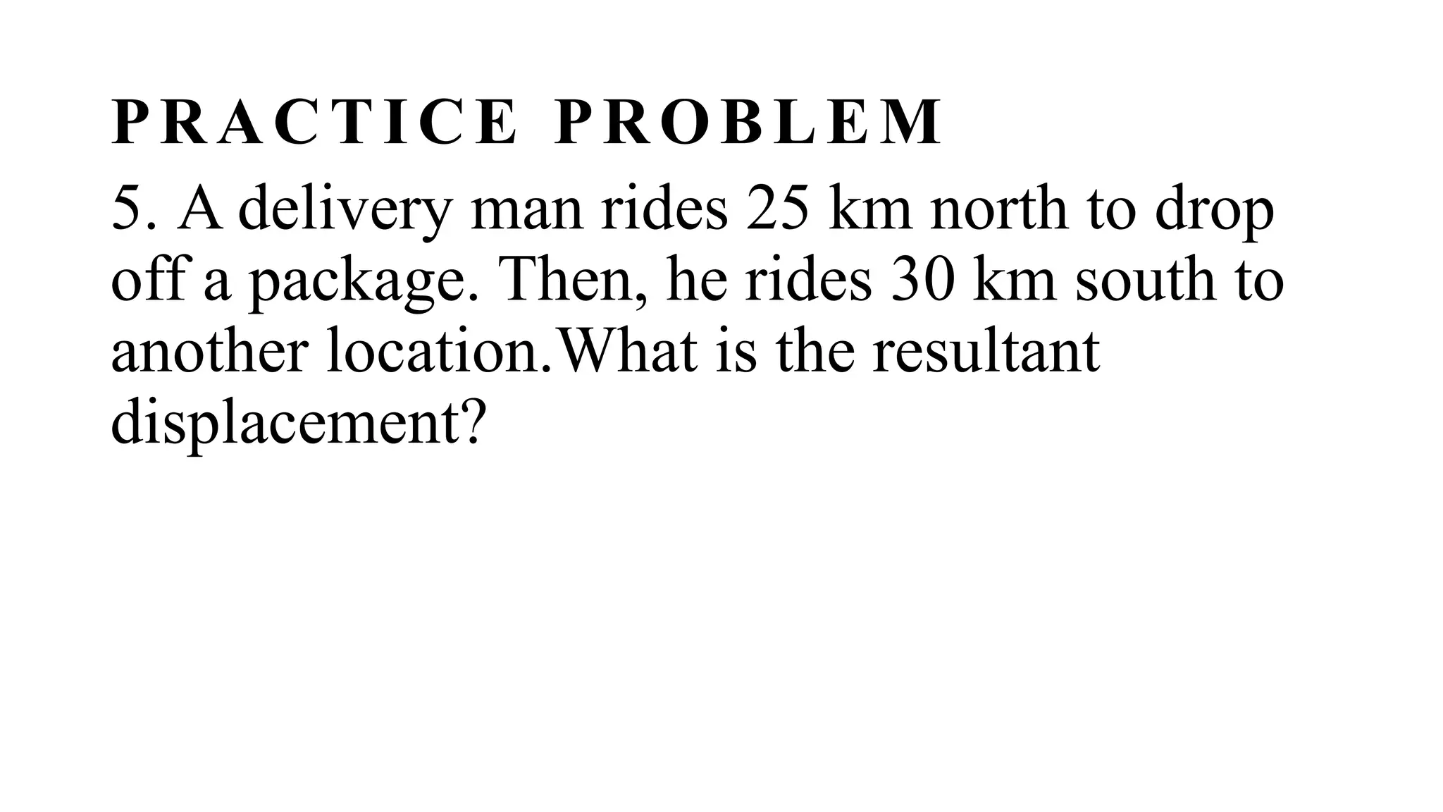 PRACTICE PROBLEM
5. A delivery man rides 25 km north to drop
off a package. Then, he rides 30 km south to
another location.What is the resultant
displacement?
 