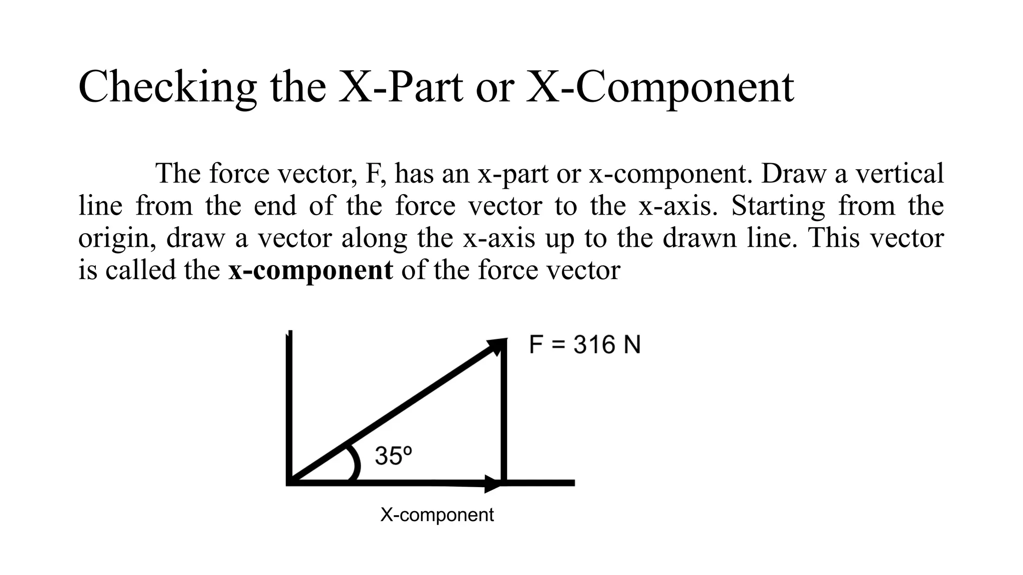 Checking the X-Part or X-Component
The force vector, F, has an x-part or x-component. Draw a vertical
line from the end of the force vector to the x-axis. Starting from the
origin, draw a vector along the x-axis up to the drawn line. This vector
is called the x-component of the force vector
X-component
 