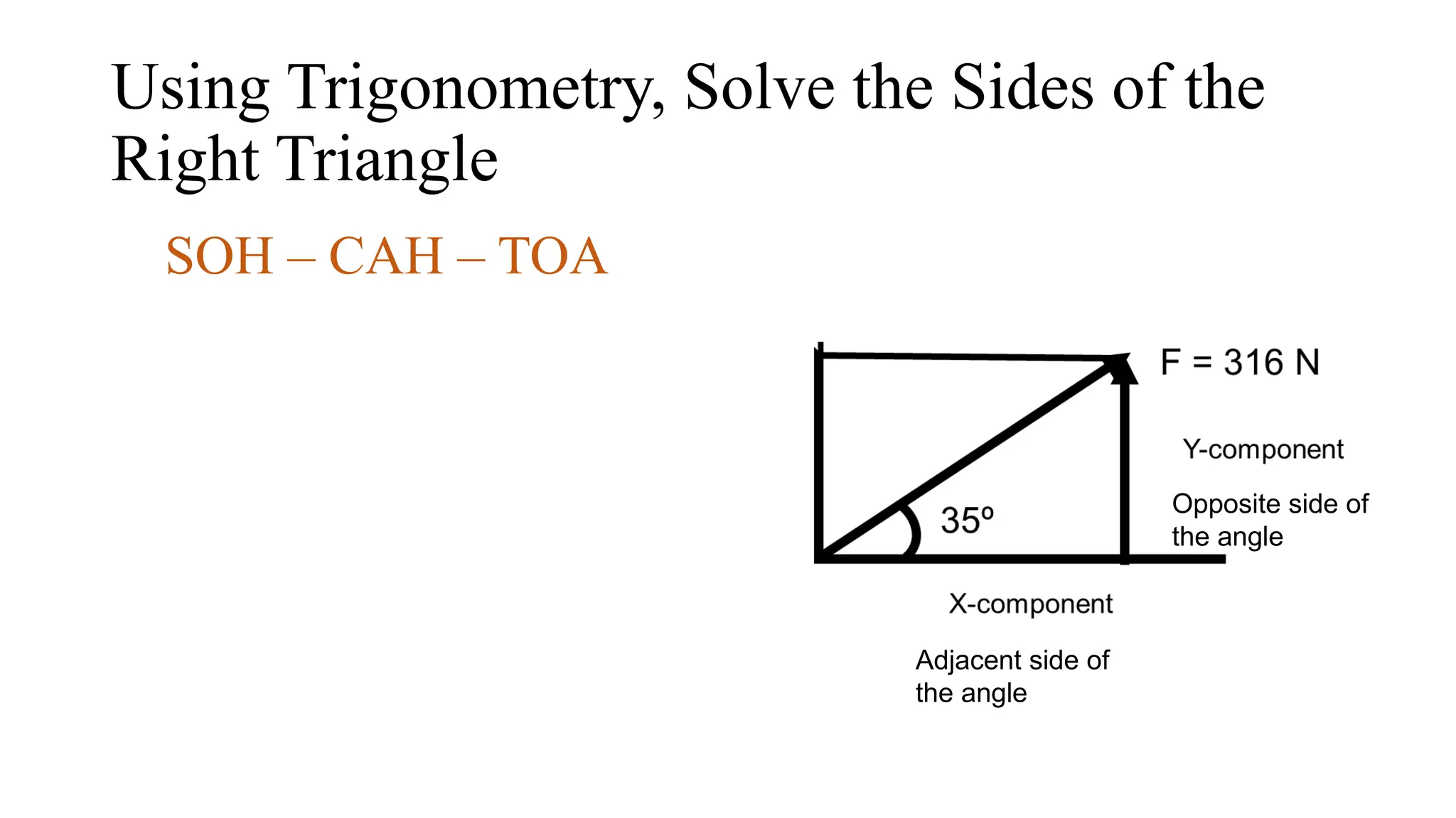 Using Trigonometry, Solve the Sides of the
Right Triangle
SOH – CAH – TOA
Opposite side of
the angle
Adjacent side of
the angle
 