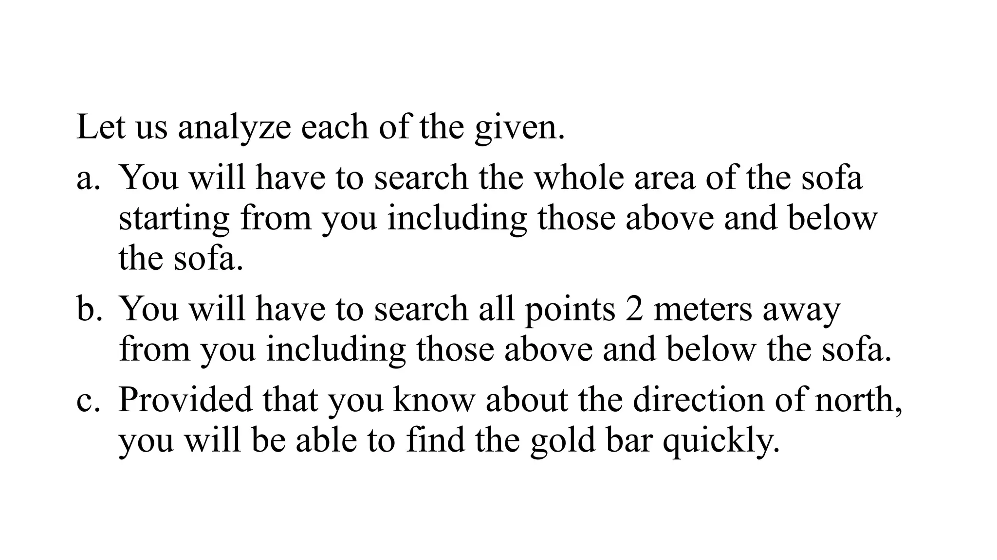 Let us analyze each of the given.
a. You will have to search the whole area of the sofa
starting from you including those above and below
the sofa.
b. You will have to search all points 2 meters away
from you including those above and below the sofa.
c. Provided that you know about the direction of north,
you will be able to find the gold bar quickly.
 