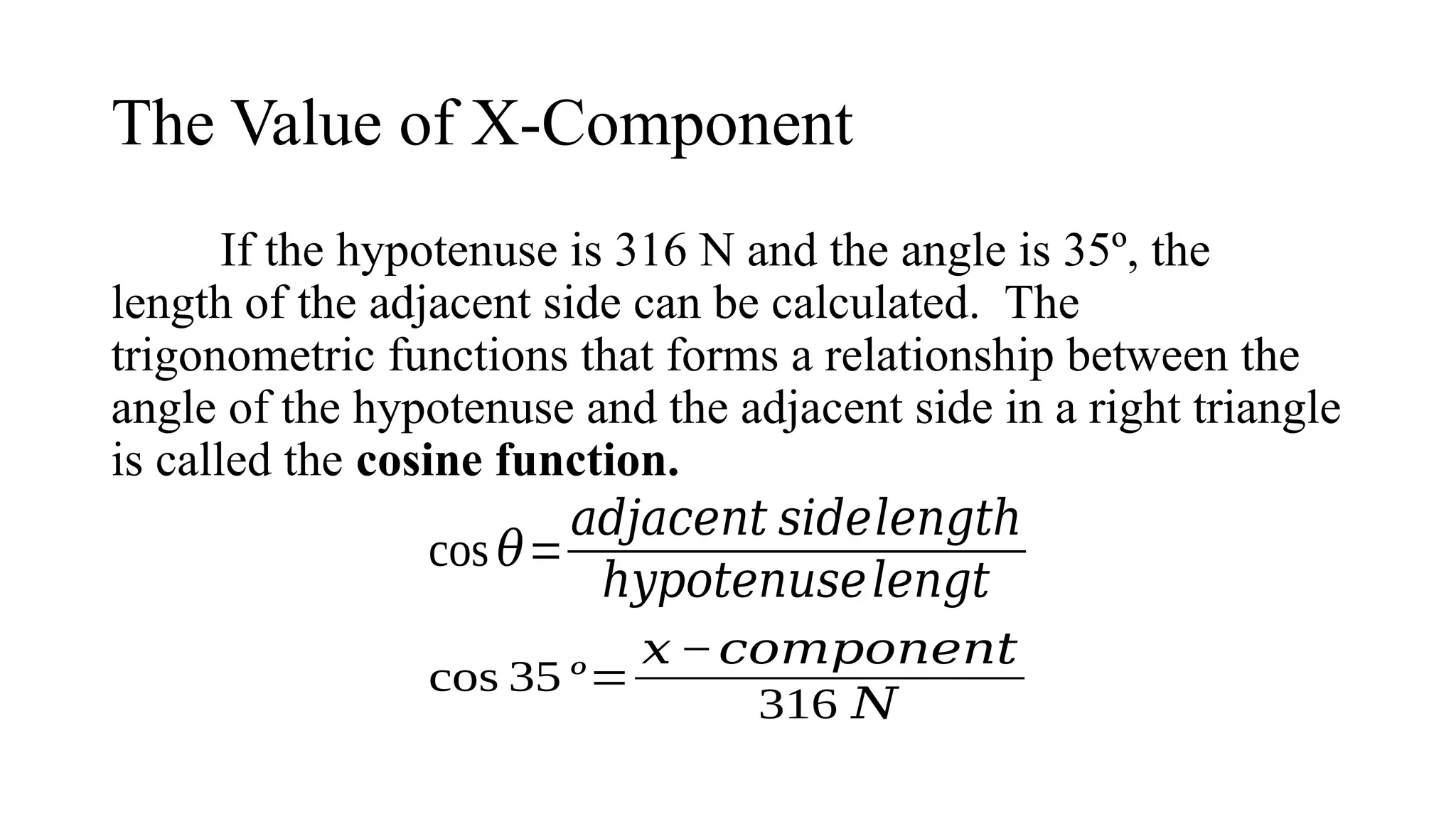 The Value of X-Component
If the hypotenuse is 316 N and the angle is 35º, the
length of the adjacent side can be calculated. The
trigonometric functions that forms a relationship between the
angle of the hypotenuse and the adjacent side in a right triangle
is called the cosine function.
cos 𝜃=
𝑎𝑑𝑗𝑎𝑐𝑒𝑛𝑡 𝑠𝑖𝑑𝑒𝑙𝑒𝑛𝑔𝑡ℎ
ℎ𝑦𝑝𝑜𝑡𝑒𝑛𝑢𝑠𝑒𝑙𝑒𝑛𝑔𝑡
cos 35 º=
𝑥 −𝑐𝑜𝑚𝑝𝑜𝑛𝑒𝑛𝑡
316 𝑁
 