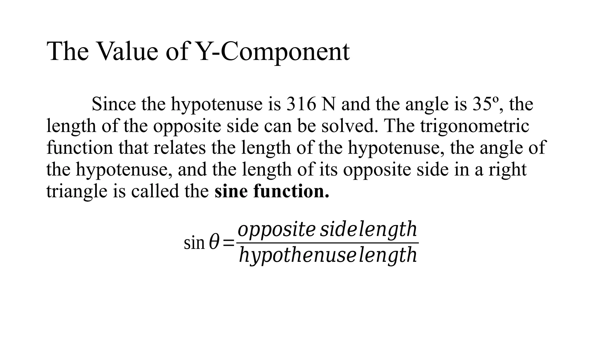 The Value of Y-Component
Since the hypotenuse is 316 N and the angle is 35º, the
length of the opposite side can be solved. The trigonometric
function that relates the length of the hypotenuse, the angle of
the hypotenuse, and the length of its opposite side in a right
triangle is called the sine function.
sin 𝜃=
𝑜𝑝𝑝𝑜𝑠𝑖𝑡𝑒 𝑠𝑖𝑑𝑒𝑙𝑒𝑛𝑔𝑡ℎ
ℎ𝑦𝑝𝑜𝑡ℎ𝑒𝑛𝑢𝑠𝑒𝑙𝑒𝑛𝑔𝑡ℎ
 