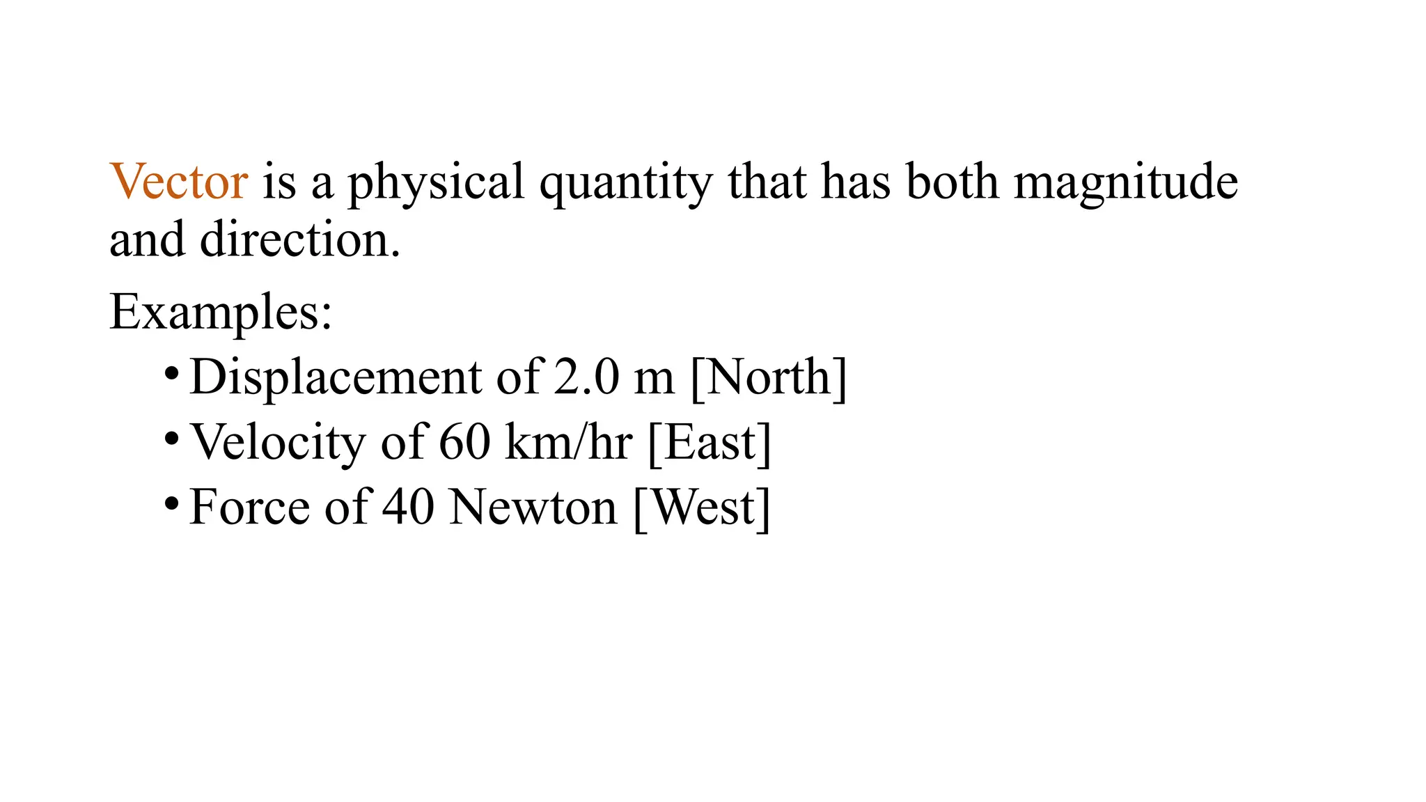 Vector is a physical quantity that has both magnitude
and direction.
Examples:
•Displacement of 2.0 m [North]
•Velocity of 60 km/hr [East]
•Force of 40 Newton [West]
 