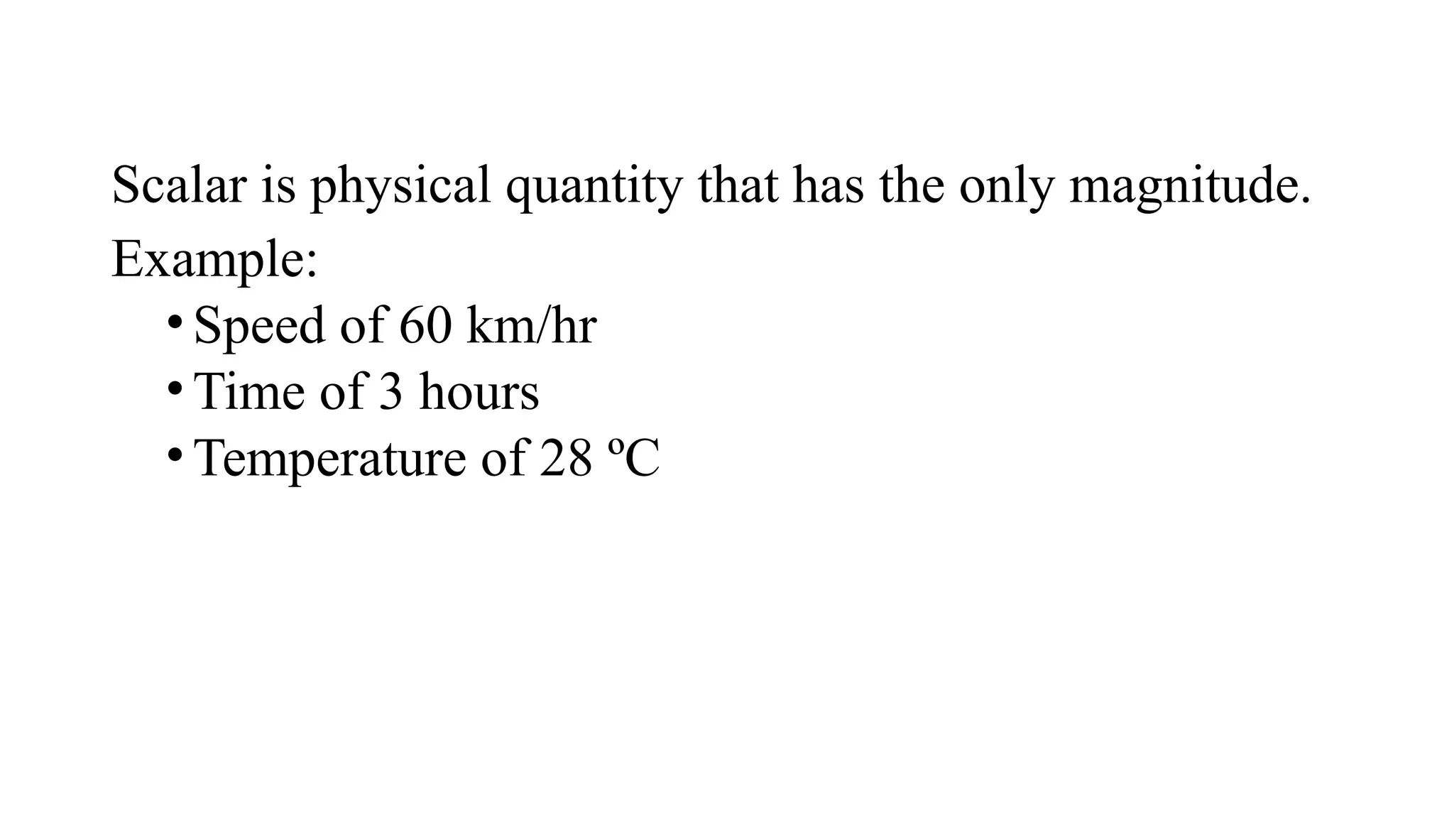 Scalar is physical quantity that has the only magnitude.
Example:
•Speed of 60 km/hr
•Time of 3 hours
•Temperature of 28 ºC
 