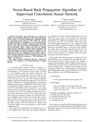 Vector-Based Back Propagation Algorithm of
Supervised Convolution Neural Network
1st
Nesrine Wagaa
Department of Physics and Instrumentation
LARATSI Laboratory
National Institute of Applied Sciences and Technology (INSAT)
Centre Urbain Nord, Tunisia
nesrinewagah@gmail.com
2nd
Hichem Kallel
Department of Physics and Instrumentation
LARATSI Laboratory
INSAT & South Mediterranean University (MedTech)
Les Berges du Lac II, Tunisia
hichem.kallel@yahoo.com
Abstract—The primary goal of this paper is to analyze the
impact of the convolution operation on the model performance.
In this context, to avoid the mathematical complexities behind
the Convolution Neural Network (CNN) model, the classical
convolution operation is substituted by a new proposed matrix
operation. The model considered is composed of one convolution
layer in series with a set of fully connected hidden layers. The
network parameters (filters, weights, and biases) are updated
using the back propagation gradient descent algorithm. The
model performance is improved through the variation of the
width and height CNN hyper-parameters. MNIST data are
considered here for the classification of handwritten numbers.
With a simple modification of the CNN hyper-parameters using
the new proposed matrix operation, a CNN performance of
98.83% was achieved.
Index Terms—Classical Convolution Operation , Matrix Op-
eration, CNN Parameters, CNN Hyper-Parameters, Gradient
Descent.
I. INTRODUCTION
A convolution neural network (CNN) or ConvNet is a
concrete case of deep neural networks [1]. It is inspired by
the hierarchical of the biological nervous system. ConvNet
is an old technique, which was already introduced at the
end of the 90s by Fukushima [2]. But the model was not
achieving good results until 1998 when LeCun et al designed
LeNet-5 [3], [4]. It was the first CNN modern architecture
capable to classify the handwritten digits from 0-9. In 2005 [5]
with the establishment of the General-purpose computing on
graphics processing units, (GPGPU) the performance of CNN
has significantly improved especially in image classification.
In 2012 [1], the AlexNet model is proposed. It is a very deep
network consisting of a huge number of layers. The AlexNet
was trained on two GPUs to speed up the learning process. It
was able to reduce the error rate to 15.3 %. Since then, more
other models are proposed to improve the CNN performance
such as VGGNet-16 [6], ResNet [7],etc [8], [9]. These various
types of CNN networks can be used to resolve the problems
of computer vision as object classification [10], detection [11],
and object tracking. The CNN networks are trained based
on big data together with strong hardware to realize needed
computations [5].
The structure or the architecture of the ConvNet consists of
a set of hidden layers. These layers are typically categorized
as convolution, and fully connected hidden layers [12]. The
CNN input is the images to be processed. For supervised
learning, the CNN output is the predicted value or the classes
of the input data [12], [13]. ConvNet model trains using
the back propagation algorithm [1], [2] to update the CNN
parameters which correspond to the filters coefficients applied
during the convolution layers to extract the image features,
the weights that represent the interconnection between the
artificial neurons of the fully connected hidden layers and
the bias values that define the activation level of the filters
coefficients and artificial neurons.
In this paper, the CNN performance is enhanced by the
development of a new technique that substitutes the convo-
lution operation based on matrix operation. We propose a
compact back propagation method to update the parameters of
a CNN model consisting of one convolution layer. For the fully
connected hidden layers, a simple recursive update rule was
previously developed [14]. The developed tools easily update
the CNN parameters (filters, weights, and biases) [12], [17]and
allow modification of the CNN hyper-parameters:
1) CNN Width.
• Fully connected hidden layers numbers [15].
2) CNN Height.
• Size and numbers of convolution filters [12].
• Neurons number in each fully connected hidden
layers [15], [16], [19].
3) Striding and padding convolution operation. [17].
4) Pooling operation [18], [20].
5) Activation function [21], [22].
6) Cost function [15], [23].
7) Learning rate [24].
In this context, we tested the CNN model performance based
on the variation of its hyper-parameters. The MNIST dataset of
handwritten digits [25] is used by the CNN model to achieve
the learning process.
978-1-7281-6999-6/20/$31.00 ©2020 IEEE
Authorized licensed use limited to: Tsinghua University. Downloaded on December 19,2020 at 08:24:47 UTC from IEEE Xplore. Restrictions apply.
 