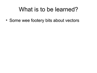 What is to be learned?
• Some wee footery bits about vectors
 