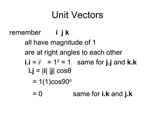 Unit Vectors
remember i j k
all have magnitude of 1
are at right angles to each other
i.i = i2 = 12
= 1 same for j.j and k.k
i.j = |i| |j| cosθ
= 1(1)cos900
= 0 same for i.k and j.k
 
